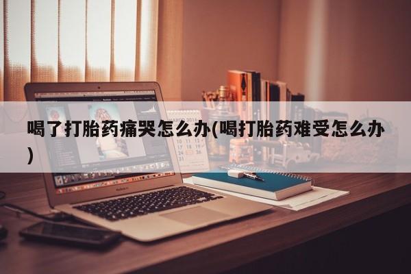 药流药购买微信喝了打胎药痛哭怎么办(喝打胎药难受怎么办)