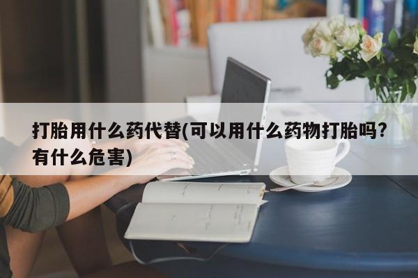药流药购买微信打胎用什么药代替(可以用什么药物打胎吗?有什么危害)