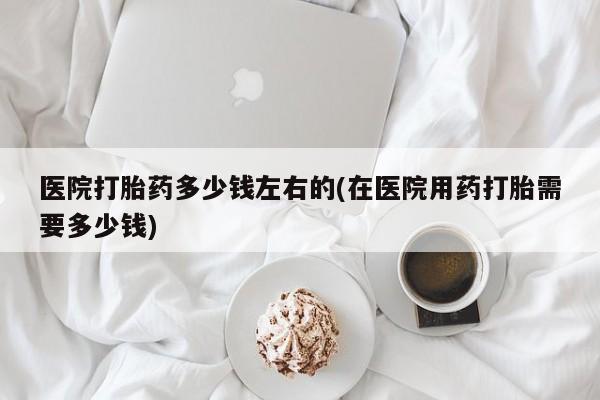 药流药购买微信医院打胎药多少钱左右的(在医院用药打胎需要多少钱)