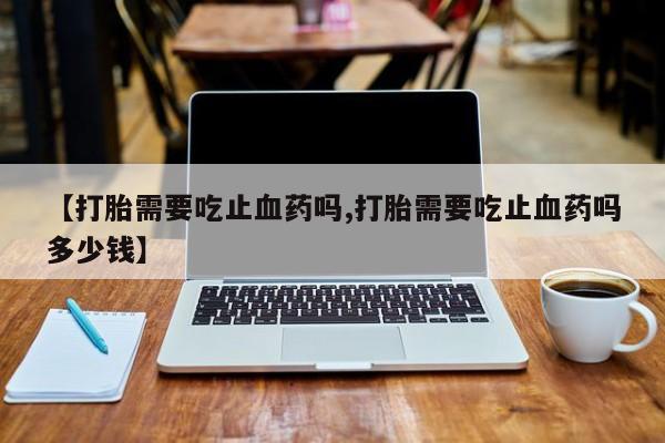 药流药购买微信【打胎需要吃止血药吗,打胎需要吃止血药吗多少钱】