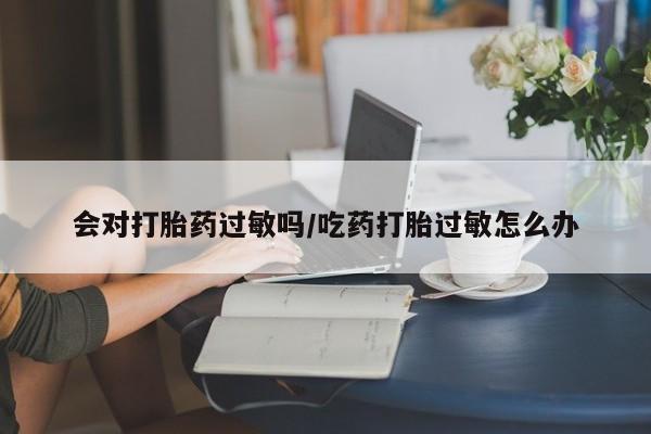 药流药购买微信会对打胎药过敏吗/吃药打胎过敏怎么办