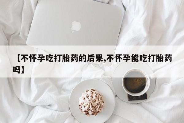 药流药购买微信【不怀孕吃打胎药的后果,不怀孕能吃打胎药吗】