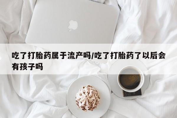 药流药购买微信吃了打胎药属于流产吗/吃了打胎药了以后会有孩子吗