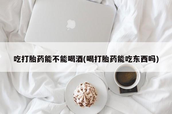 药流药购买微信吃打胎药能不能喝酒(喝打胎药能吃东西吗)