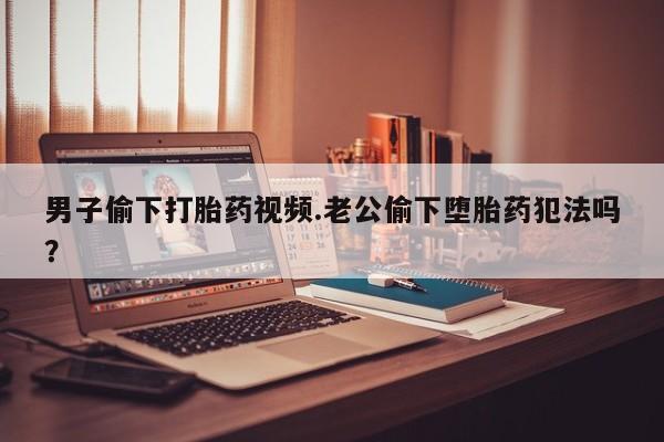 药流药购买微信男子偷下打胎药视频.老公偷下堕胎药犯法吗？