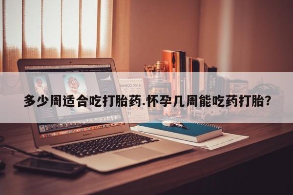 药流药购买微信多少周适合吃打胎药.怀孕几周能吃药打胎？