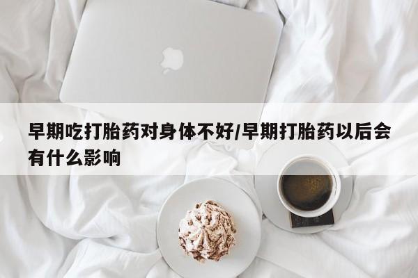 药流药购买微信早期吃打胎药对身体不好/早期打胎药以后会有什么影响