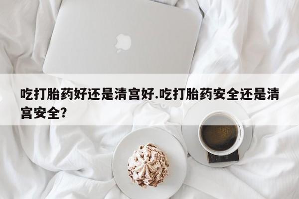 药流药购买微信吃打胎药好还是清宫好.吃打胎药安全还是清宫安全？
