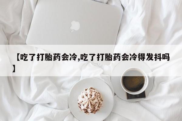 药流药购买微信【吃了打胎药会冷,吃了打胎药会冷得发抖吗】