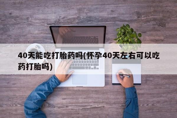 药流药购买微信40天能吃打胎药吗(怀孕40天左右可以吃药打胎吗)