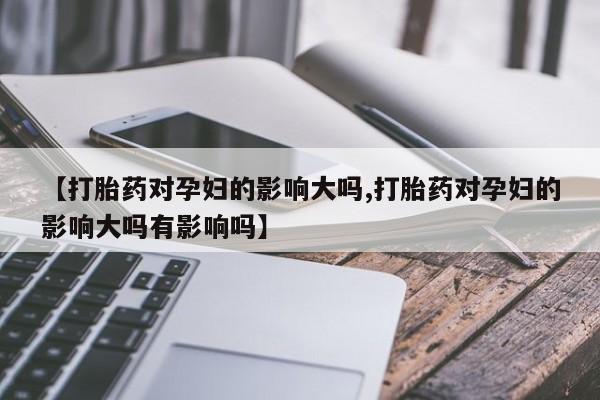 药流药购买微信【打胎药对孕妇的影响大吗,打胎药对孕妇的影响大吗有影响吗】