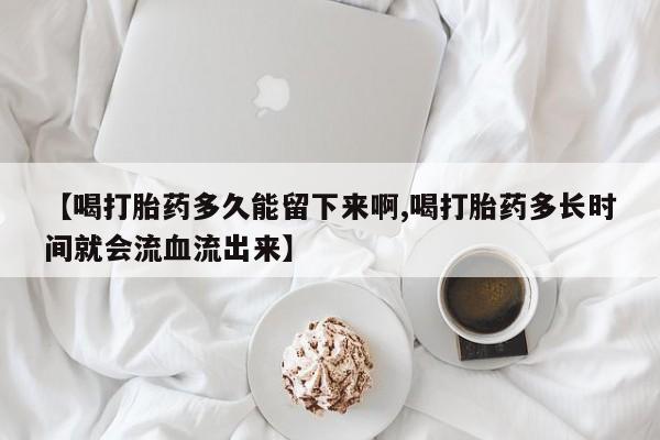 药流药购买微信【喝打胎药多久能留下来啊,喝打胎药多长时间就会流血流出来】