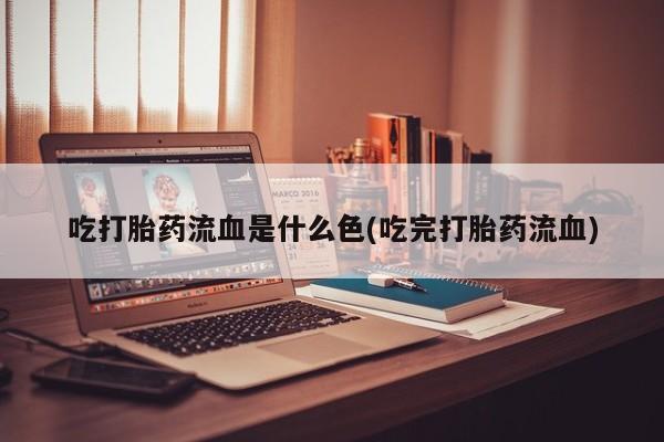 药流药购买微信吃打胎药流血是什么色(吃完打胎药流血)