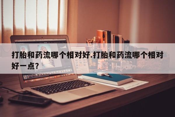 药流药购买微信打胎和药流哪个相对好.打胎和药流哪个相对好一点？