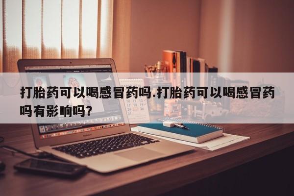 药流药购买微信打胎药可以喝感冒药吗.打胎药可以喝感冒药吗有影响吗？