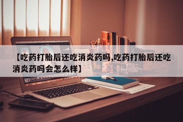 药流药购买微信【吃药打胎后还吃消炎药吗,吃药打胎后还吃消炎药吗会怎么样】
