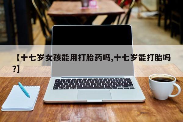 药流药购买微信【十七岁女孩能用打胎药吗,十七岁能打胎吗?】