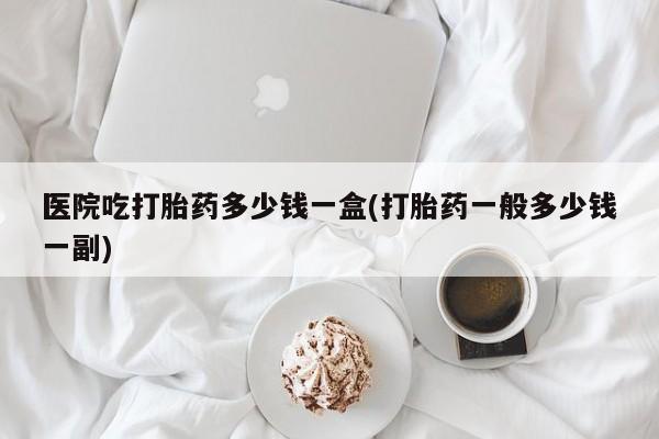 药流药购买微信医院吃打胎药多少钱一盒(打胎药一般多少钱一副)