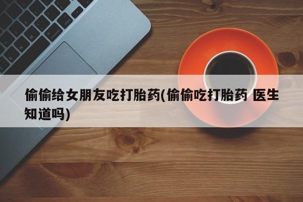 药流药购买微信偷偷给女朋友吃打胎药(偷偷吃打胎药 医生知道吗)