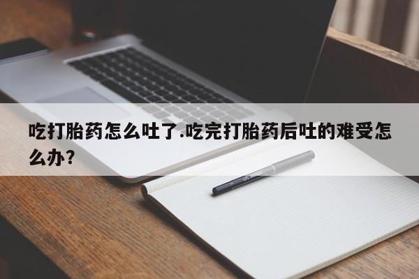 药流药购买微信吃打胎药怎么吐了.吃完打胎药后吐的难受怎么办？