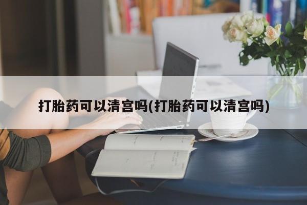 药流药购买微信打胎药可以清宫吗(打胎药可以清宫吗)