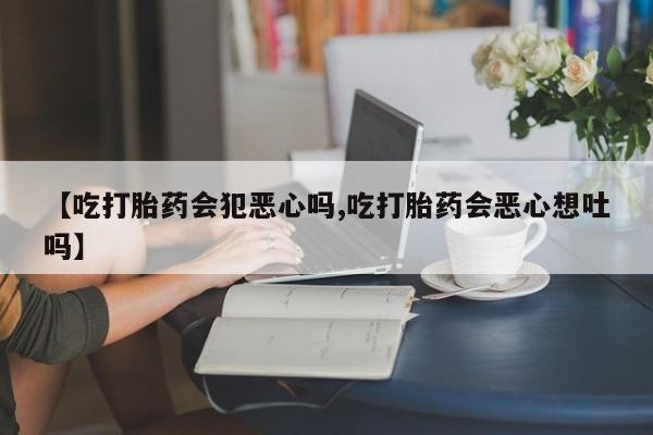 药流药购买微信【吃打胎药会犯恶心吗,吃打胎药会恶心想吐吗】