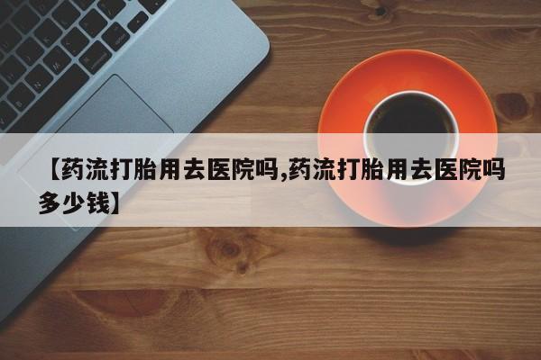药流药购买微信【药流打胎用去医院吗,药流打胎用去医院吗多少钱】