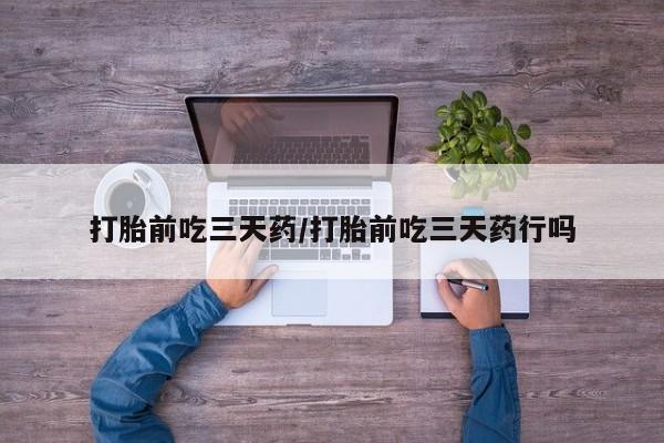 药流药购买微信打胎前吃三天药/打胎前吃三天药行吗