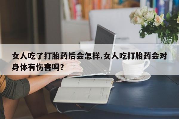 药流药购买微信女人吃了打胎药后会怎样.女人吃打胎药会对身体有伤害吗？