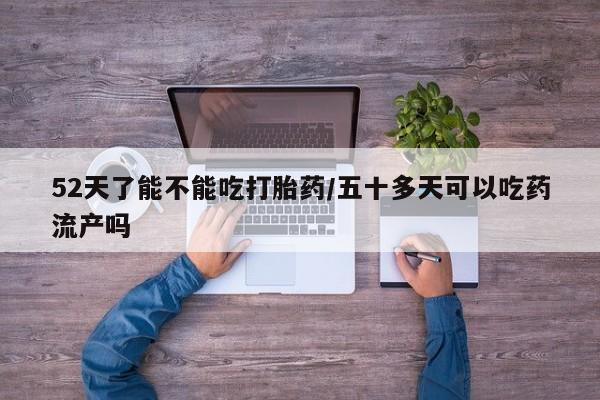 药流药购买微信52天了能不能吃打胎药/五十多天可以吃药流产吗
