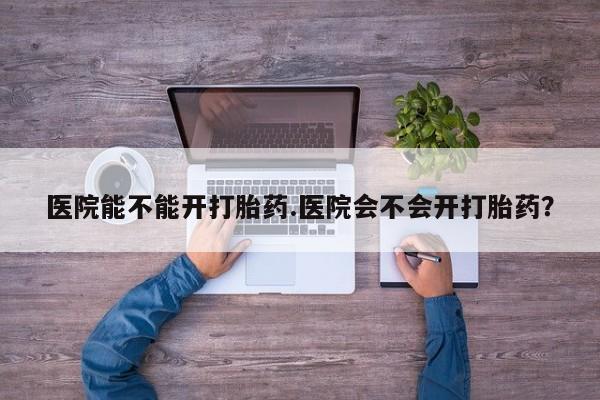 药流药购买微信医院能不能开打胎药.医院会不会开打胎药？
