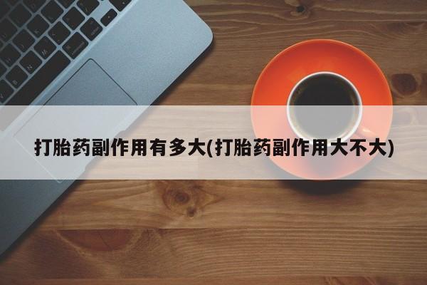 药流药购买微信打胎药副作用有多大(打胎药副作用大不大)