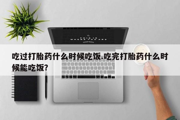 药流药购买微信吃过打胎药什么时候吃饭.吃完打胎药什么时候能吃饭？