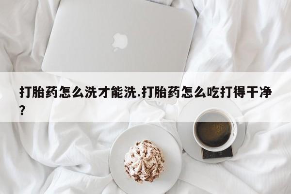 药流药购买微信打胎药怎么洗才能洗.打胎药怎么吃打得干净？