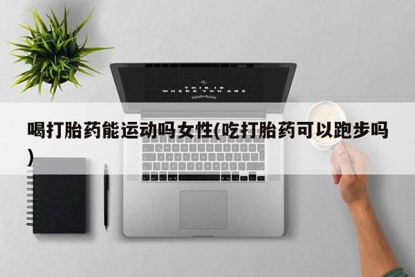 药流药购买微信喝打胎药能运动吗女性(吃打胎药可以跑步吗)