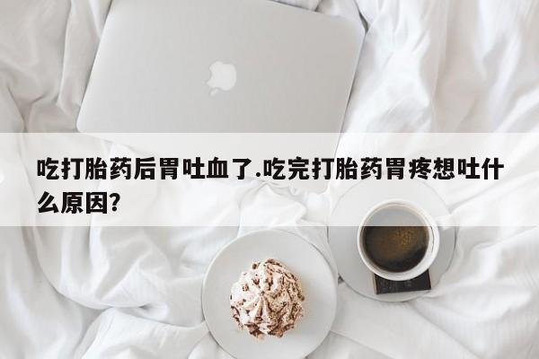 药流药购买微信吃打胎药后胃吐血了.吃完打胎药胃疼想吐什么原因？
