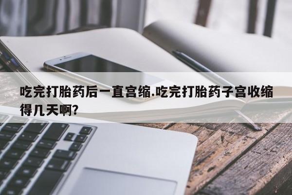 药流药购买微信吃完打胎药后一直宫缩.吃完打胎药子宫收缩得几天啊？