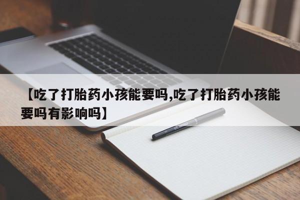 药流药购买微信【吃了打胎药小孩能要吗,吃了打胎药小孩能要吗有影响吗】