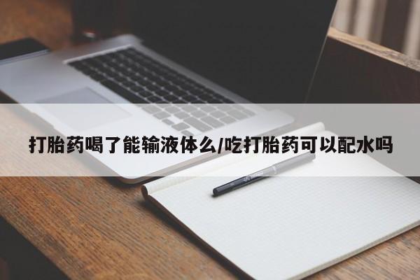 药流药购买微信打胎药喝了能输液体么/吃打胎药可以配水吗