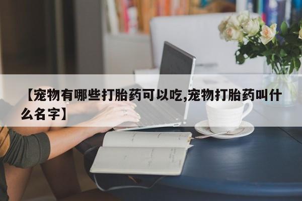 药流药购买微信【宠物有哪些打胎药可以吃,宠物打胎药叫什么名字】