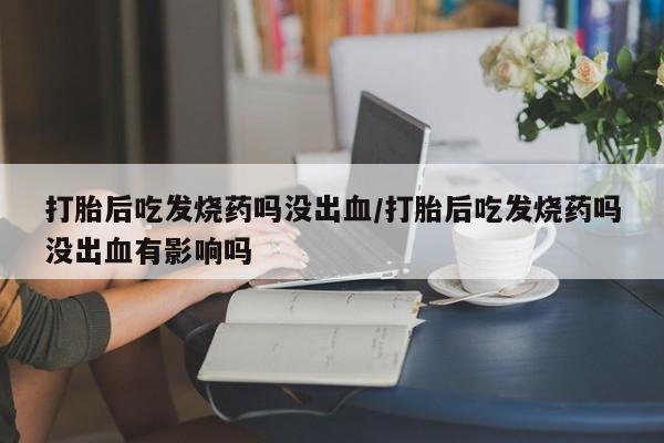 药流药购买微信打胎后吃发烧药吗没出血/打胎后吃发烧药吗没出血有影响吗