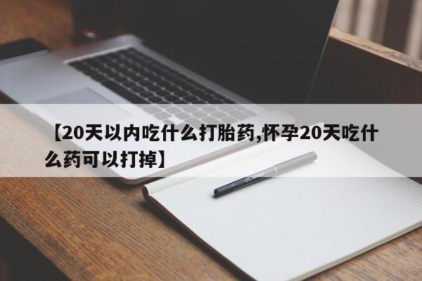 药流药购买微信【20天以内吃什么打胎药,怀孕20天吃什么药可以打掉】